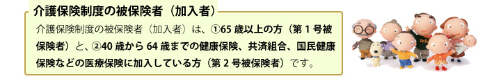 介護保険制度の被保険者（加入者）は、  ①65歳以上の方（第1号被保険者）と、 ②40歳から64歳までの健康保険、共済組合、国民健康保険などの医療保険に加入している方（第2号被保険者）です。