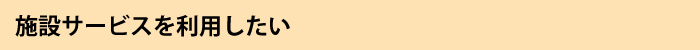 施設サービスを利用したい